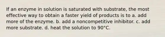 If an enzyme in solution is saturated with substrate, the most effective way to obtain a faster yield of products is to a. add more of the enzyme. b. add a noncompetitive inhibitor. c. add more substrate. d. heat the solution to 90°C.