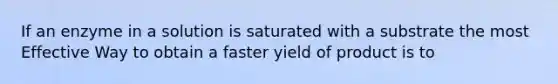 If an enzyme in a solution is saturated with a substrate the most Effective Way to obtain a faster yield of product is to