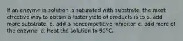 If an enzyme in solution is saturated with substrate, the most effective way to obtain a faster yield of products is to a. add more substrate. b. add a noncompetitive inhibitor. c. add more of the enzyme. d. heat the solution to 90°C.