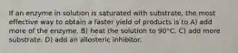 If an enzyme in solution is saturated with substrate, the most effective way to obtain a faster yield of products is to A) add more of the enzyme. B) heat the solution to 90°C. C) add more substrate. D) add an allosteric inhibitor.