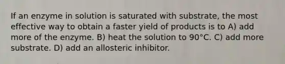 If an enzyme in solution is saturated with substrate, the most effective way to obtain a faster yield of products is to A) add more of the enzyme. B) heat the solution to 90°C. C) add more substrate. D) add an allosteric inhibitor.