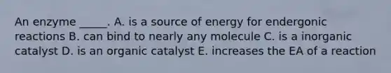 An enzyme _____. A. is a source of energy for endergonic reactions B. can bind to nearly any molecule C. is a inorganic catalyst D. is an organic catalyst E. increases the EA of a reaction