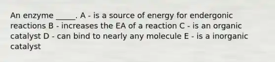 An enzyme _____. A - is a source of energy for endergonic reactions B - increases the EA of a reaction C - is an organic catalyst D - can bind to nearly any molecule E - is a inorganic catalyst