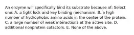 An enzyme will specifically bind its substrate because of: Select one: A. a tight lock-and-key binding mechanism. B. a high number of hydrophobic amino acids in the center of the protein. C. a large number of weak interactions at the active site. D. additional nonprotein cofactors. E. None of the above.