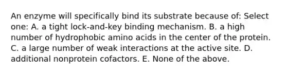 An enzyme will specifically bind its substrate because of: Select one: A. a tight lock-and-key binding mechanism. B. a high number of hydrophobic amino acids in the center of the protein. C. a large number of weak interactions at the active site. D. additional nonprotein cofactors. E. None of the above.