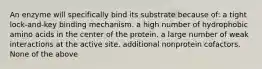 An enzyme will specifically bind its substrate because of: a tight lock-and-key binding mechanism. a high number of hydrophobic amino acids in the center of the protein. a large number of weak interactions at the active site. additional nonprotein cofactors. None of the above