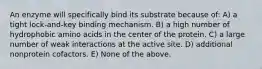 An enzyme will specifically bind its substrate because of: A) a tight lock-and-key binding mechanism. B) a high number of hydrophobic amino acids in the center of the protein. C) a large number of weak interactions at the active site. D) additional nonprotein cofactors. E) None of the above.