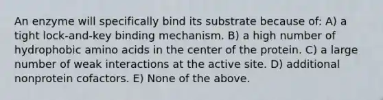 An enzyme will specifically bind its substrate because of: A) a tight lock-and-key binding mechanism. B) a high number of hydrophobic amino acids in the center of the protein. C) a large number of weak interactions at the active site. D) additional nonprotein cofactors. E) None of the above.