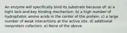 An enzyme will specifically bind its substrate because of: a) a tight lock-and-key binding mechanism. b) a high number of hydrophobic amino acids in the center of the protein. c) a large number of weak interactions at the active site. d) additional nonprotein cofactors. e) None of the above.