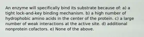 An enzyme will specifically bind its substrate because of: a) a tight lock-and-key binding mechanism. b) a high number of hydrophobic amino acids in the center of the protein. c) a large number of weak interactions at the active site. d) additional nonprotein cofactors. e) None of the above.