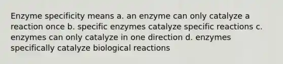 Enzyme specificity means a. an enzyme can only catalyze a reaction once b. specific enzymes catalyze specific reactions c. enzymes can only catalyze in one direction d. enzymes specifically catalyze biological reactions