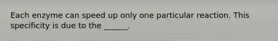 Each enzyme can speed up only one particular reaction. This specificity is due to the ______.