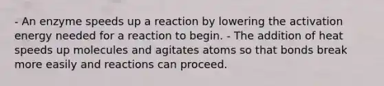 - An enzyme speeds up a reaction by lowering the activation energy needed for a reaction to begin. - The addition of heat speeds up molecules and agitates atoms so that bonds break more easily and reactions can proceed.