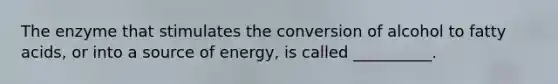 The enzyme that stimulates the conversion of alcohol to fatty acids, or into a source of energy, is called __________.