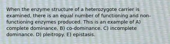 When the enzyme structure of a heterozygote carrier is examined, there is an equal number of functioning and non-functioning enzymes produced. This is an example of A) complete dominance. B) co-dominance. C) incomplete dominance. D) pleitropy. E) epistasis.