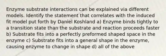 Enzyme substrate interactions can be explained via different models. Identify the statement that correlates with the induced fit model put forth by Daniel Koshland a) Enzyme binds tightly to a transition state than the substrate and reaction proceeds faster b) Substrate fits into a perfectly preformed shaped space in the enzyme c) Substrate fits into a general shape in the enzyme, causing enzyme to change in shape d) all of the above