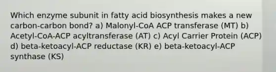 Which enzyme subunit in fatty acid biosynthesis makes a new carbon-carbon bond? a) Malonyl-CoA ACP transferase (MT) b) Acetyl-CoA-ACP acyltransferase (AT) c) Acyl Carrier Protein (ACP) d) beta-ketoacyl-ACP reductase (KR) e) beta-ketoacyl-ACP synthase (KS)