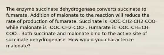 The enzyme succinate dehydrogenase converts succinate to fumarate. Addition of malonate to the reaction will reduce the rate of production of fumarate. Succinate is -OOC-CH2-CH2-COO- while malonate is -OOC-CH2-COO-. Fumarate is -OOC-CH=CH-COO-. Both succinate and malonate bind to the active site of succinate dehydrogenase. How would you characterize malonate?