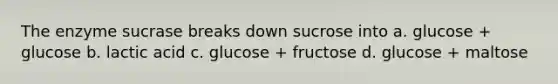 The enzyme sucrase breaks down sucrose into a. glucose + glucose b. lactic acid c. glucose + fructose d. glucose + maltose