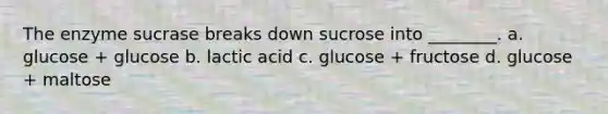 The enzyme sucrase breaks down sucrose into ________. a. glucose + glucose b. lactic acid c. glucose + fructose d. glucose + maltose