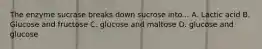 The enzyme sucrase breaks down sucrose into... A. Lactic acid B. Glucose and fructose C. glucose and maltose D. glucose and glucose