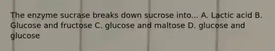 The enzyme sucrase breaks down sucrose into... A. Lactic acid B. Glucose and fructose C. glucose and maltose D. glucose and glucose