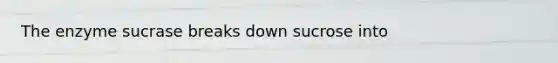 The enzyme sucrase breaks down sucrose into