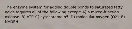 The enzyme system for adding double bonds to saturated fatty acids requires all of the following except: A) a mixed-function oxidase. B) ATP. C) cytochrome b5. D) molecular oxygen (O2). E) NADPH