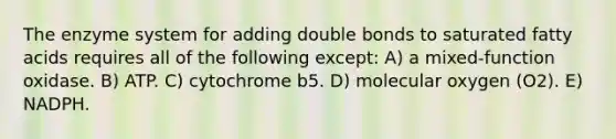 The enzyme system for adding double bonds to saturated fatty acids requires all of the following except: A) a mixed-function oxidase. B) ATP. C) cytochrome b5. D) molecular oxygen (O2). E) NADPH.