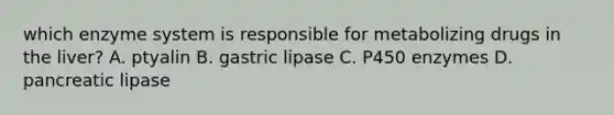 which enzyme system is responsible for metabolizing drugs in the liver? A. ptyalin B. gastric lipase C. P450 enzymes D. pancreatic lipase