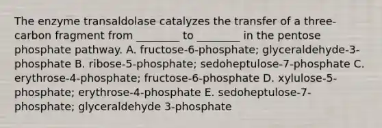 The enzyme transaldolase catalyzes the transfer of a three-carbon fragment from ________ to ________ in <a href='https://www.questionai.com/knowledge/kU2OmaBWIM-the-pentose-phosphate-pathway' class='anchor-knowledge'>the pentose phosphate pathway</a>. A. fructose-6-phosphate; glyceraldehyde-3-phosphate B. ribose-5-phosphate; sedoheptulose-7-phosphate C. erythrose-4-phosphate; fructose-6-phosphate D. xylulose-5-phosphate; erythrose-4-phosphate E. sedoheptulose-7-phosphate; glyceraldehyde 3-phosphate