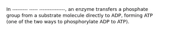 In --------- ----- ---------------, an enzyme transfers a phosphate group from a substrate molecule directly to ADP, forming ATP (one of the two ways to phosphorylate ADP to ATP).