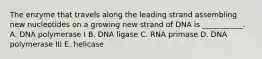 The enzyme that travels along the leading strand assembling new nucleotides on a growing new strand of DNA is ___________. A. DNA polymerase I B. DNA ligase C. RNA primase D. DNA polymerase III E. helicase