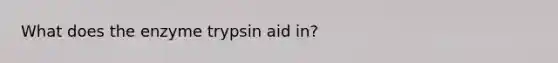 What does the enzyme trypsin aid in?