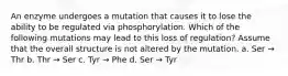 An enzyme undergoes a mutation that causes it to lose the ability to be regulated via phosphorylation. Which of the following mutations may lead to this loss of regulation? Assume that the overall structure is not altered by the mutation. a. Ser → Thr b. Thr → Ser c. Tyr → Phe d. Ser → Tyr