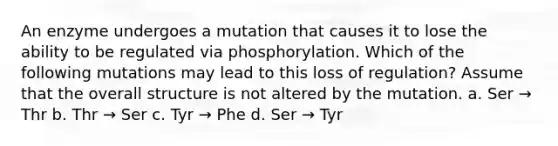 An enzyme undergoes a mutation that causes it to lose the ability to be regulated via phosphorylation. Which of the following mutations may lead to this loss of regulation? Assume that the overall structure is not altered by the mutation. a. Ser → Thr b. Thr → Ser c. Tyr → Phe d. Ser → Tyr