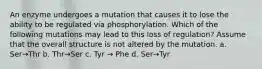 An enzyme undergoes a mutation that causes it to lose the ability to be regulated via phosphorylation. Which of the following mutations may lead to this loss of regulation? Assume that the overall structure is not altered by the mutation. a. Ser→Thr b. Thr→Ser c. Tyr → Phe d. Ser→Tyr