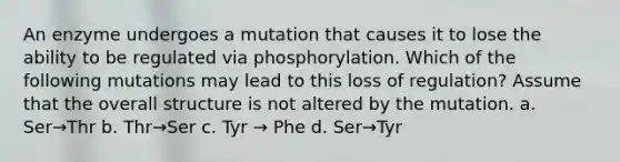 An enzyme undergoes a mutation that causes it to lose the ability to be regulated via phosphorylation. Which of the following mutations may lead to this loss of regulation? Assume that the overall structure is not altered by the mutation. a. Ser→Thr b. Thr→Ser c. Tyr → Phe d. Ser→Tyr