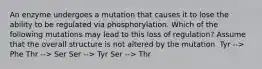 An enzyme undergoes a mutation that causes it to lose the ability to be regulated via phosphorylation. Which of the following mutations may lead to this loss of regulation? Assume that the overall structure is not altered by the mutation. Tyr --> Phe Thr --> Ser Ser --> Tyr Ser --> Thr