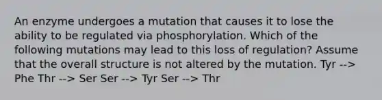 An enzyme undergoes a mutation that causes it to lose the ability to be regulated via phosphorylation. Which of the following mutations may lead to this loss of regulation? Assume that the overall structure is not altered by the mutation. Tyr --> Phe Thr --> Ser Ser --> Tyr Ser --> Thr