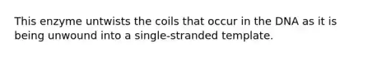 This enzyme untwists the coils that occur in the DNA as it is being unwound into a single-stranded template.