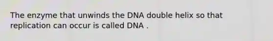 The enzyme that unwinds the DNA double helix so that replication can occur is called DNA .