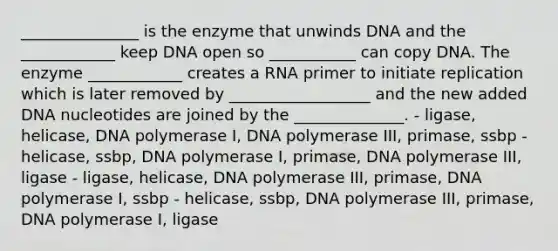 _______________ is the enzyme that unwinds DNA and the ____________ keep DNA open so ___________ can copy DNA. The enzyme ____________ creates a RNA primer to initiate replication which is later removed by __________________ and the new added DNA nucleotides are joined by the ______________. - ligase, helicase, DNA polymerase I, DNA polymerase III, primase, ssbp - helicase, ssbp, DNA polymerase I, primase, DNA polymerase III, ligase - ligase, helicase, DNA polymerase III, primase, DNA polymerase I, ssbp - helicase, ssbp, DNA polymerase III, primase, DNA polymerase I, ligase