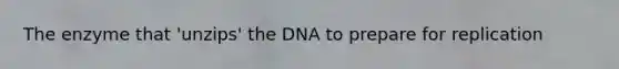 The enzyme that 'unzips' the DNA to prepare for replication