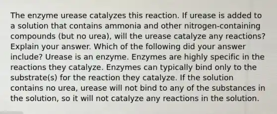 The enzyme urease catalyzes this reaction. If urease is added to a solution that contains ammonia and other nitrogen-containing compounds (but no urea), will the urease catalyze any reactions? Explain your answer. Which of the following did your answer include? Urease is an enzyme. Enzymes are highly specific in the reactions they catalyze. Enzymes can typically bind only to the substrate(s) for the reaction they catalyze. If the solution contains no urea, urease will not bind to any of the substances in the solution, so it will not catalyze any reactions in the solution.