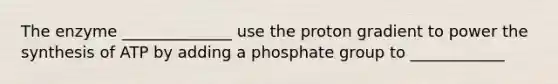 The enzyme ______________ use the proton gradient to power the synthesis of ATP by adding a phosphate group to ____________