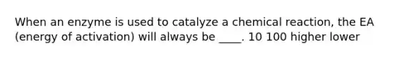 When an enzyme is used to catalyze a chemical reaction, the EA (energy of activation) will always be ____. 10 100 higher lower