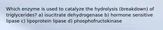 Which enzyme is used to catalyze the hydrolysis (breakdown) of triglycerides? a) isucitrate dehydrogenase b) hormone sensitive lipase c) lipoprotein lipase d) phosphofructokinase