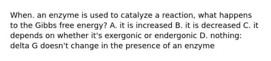 When. an enzyme is used to catalyze a reaction, what happens to the Gibbs free energy? A. it is increased B. it is decreased C. it depends on whether it's exergonic or endergonic D. nothing: delta G doesn't change in the presence of an enzyme