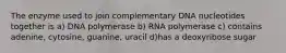 The enzyme used to join complementary DNA nucleotides together is a) DNA polymerase b) RNA polymerase c) contains adenine, cytosine, guanine, uracil d)has a deoxyribose sugar